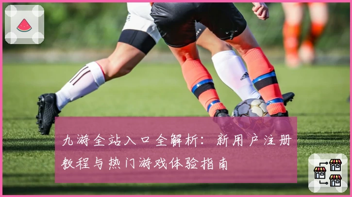 九游全站入口全解析：新用户注册教程与热门游戏体验指南