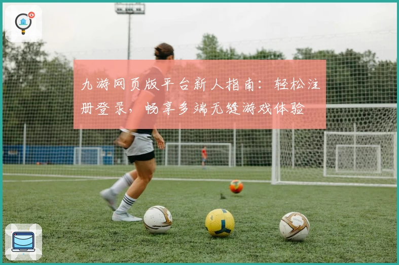 九游网页版平台新人指南：轻松注册登录，畅享多端无缝游戏体验