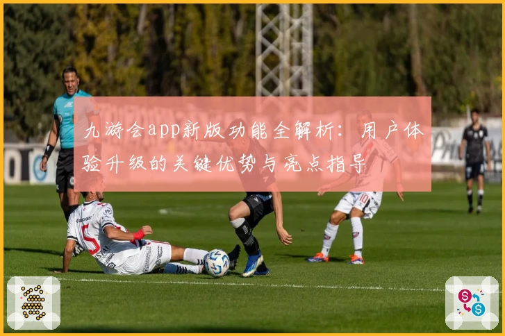 九游会app新版功能全解析：用户体验升级的关键优势与亮点指导