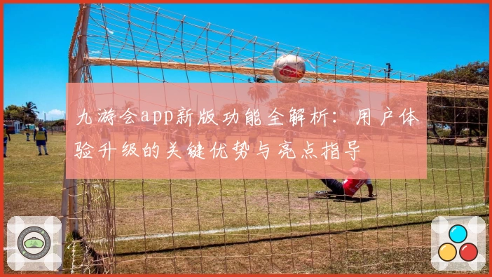 九游会app新版功能全解析：用户体验升级的关键优势与亮点指导