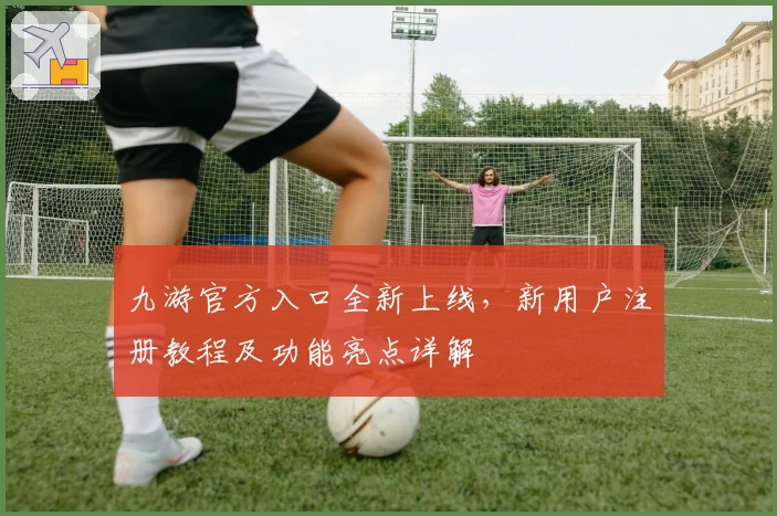 九游官方入口全新上线，新用户注册教程及功能亮点详解