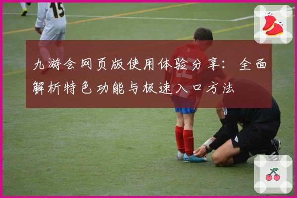 九游会网页版使用体验分享：全面解析特色功能与极速入口方法