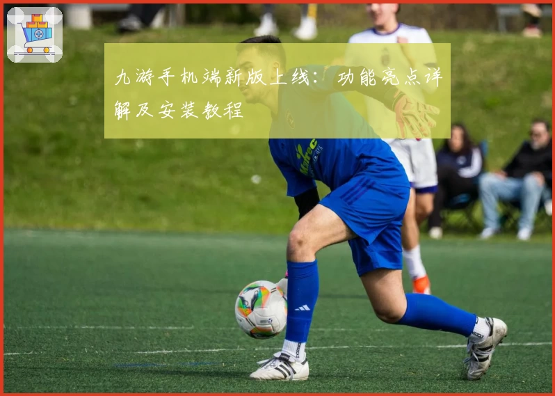 九游手机端新版上线：功能亮点详解及安装教程