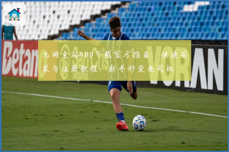 九游全站app下载官方指南：快速安装与注册教程，新手秒变老司机