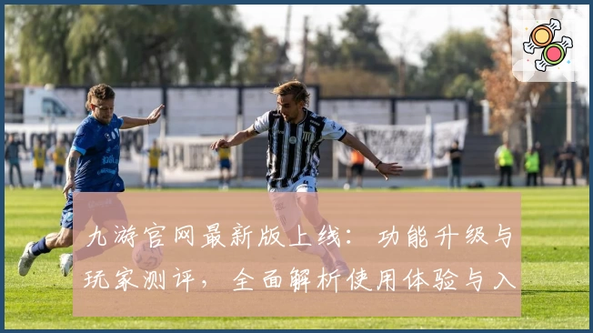 九游官网最新版上线：功能升级与玩家测评，全面解析使用体验与入门指南