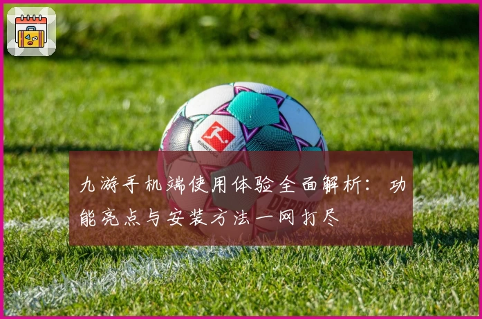 九游手机端使用体验全面解析:功能亮点与安装方法一网打尽