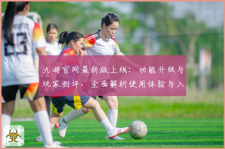 九游官网最新版上线：功能升级与玩家测评，全面解析使用体验与入门指南