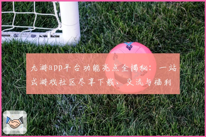 九游app平台功能亮点全揭秘：一站式游戏社区尽享下载、交流与福利新体验