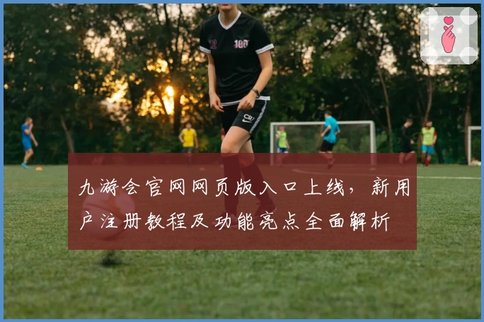 九游会官网网页版入口上线，新用户注册教程及功能亮点全面解析