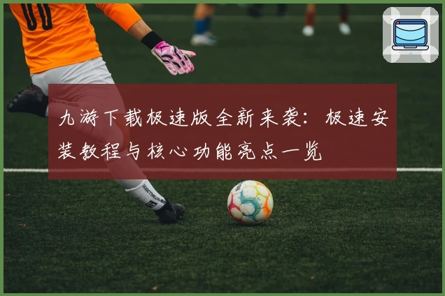九游下载极速版全新来袭：极速安装教程与核心功能亮点一览