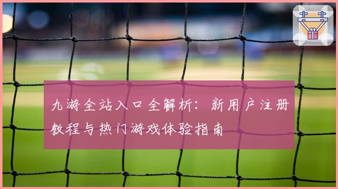九游全站入口全解析：新用户注册教程与热门游戏体验指南