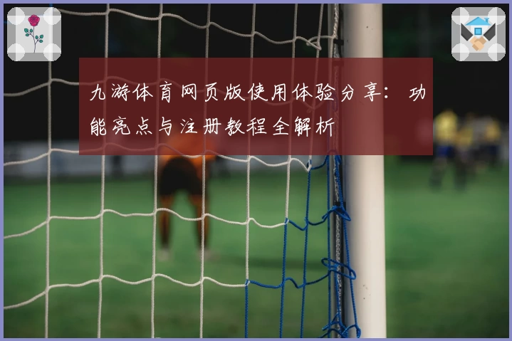 九游体育网页版使用体验分享：功能亮点与注册教程全解析
