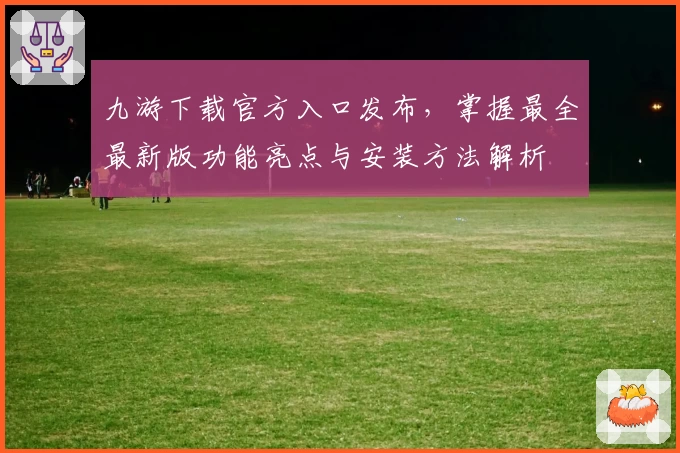 九游下载官方入口发布，掌握最全最新版功能亮点与安装方法解析