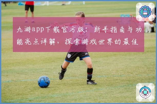 九游app下载官方版：新手指南与功能亮点详解，探索游戏世界的最佳选择
