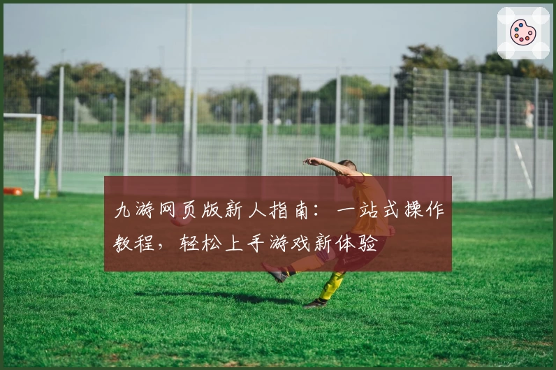 九游网页版新人指南：一站式操作教程，轻松上手游戏新体验