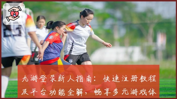 九游登录新人指南：快速注册教程及平台功能全解，畅享多元游戏体验