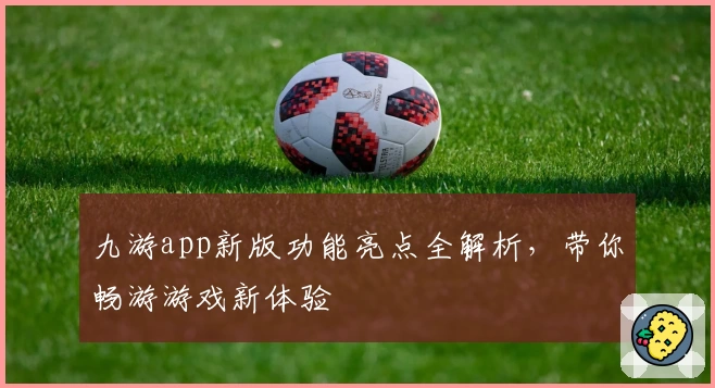 九游app新版功能亮点全解析，带你畅游游戏新体验