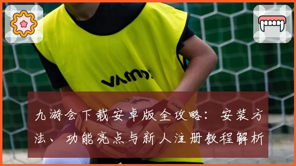 九游会下载安卓版全攻略：安装方法、功能亮点与新人注册教程解析