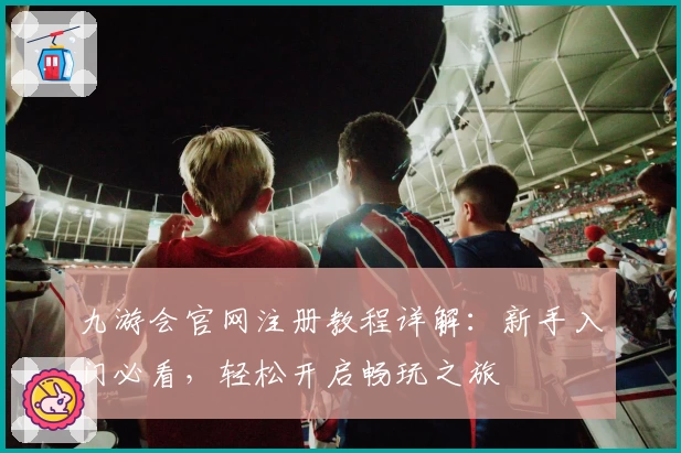 九游会官网注册教程详解：新手入门必看，轻松开启畅玩之旅