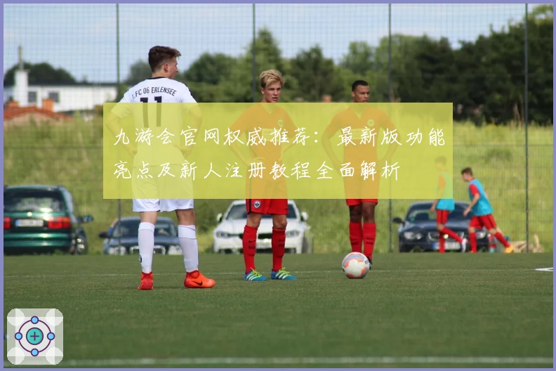 九游会官网权威推荐：最新版功能亮点及新人注册教程全面解析