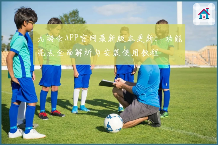 九游会APP官网最新版本更新：功能亮点全面解析与安装使用教程